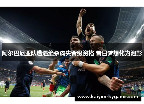 阿尔巴尼亚队遭遇绝杀痛失晋级资格 昔日梦想化为泡影