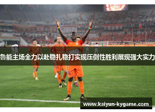 鲁能主场全力以赴稳扎稳打实现压倒性胜利展现强大实力