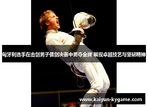 匈牙利选手在击剑男子佩剑决赛中勇夺金牌 展现卓越技艺与坚韧精神