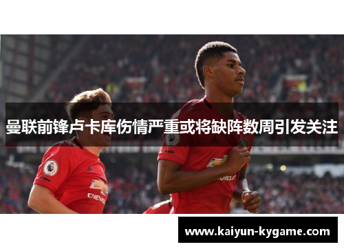 曼联前锋卢卡库伤情严重或将缺阵数周引发关注