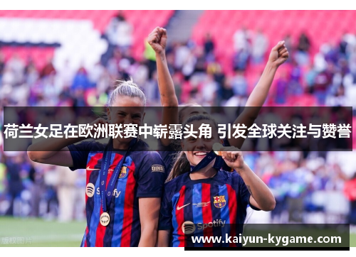 荷兰女足在欧洲联赛中崭露头角 引发全球关注与赞誉