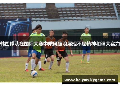 韩国球队在国际大赛中乘风破浪展现不屈精神和强大实力