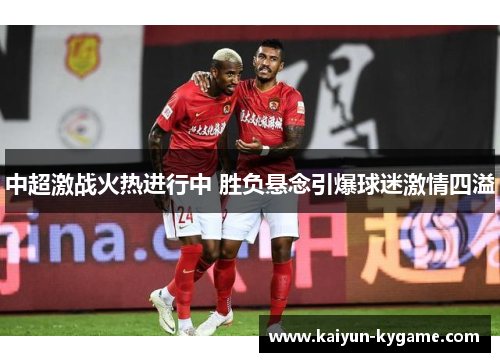 中超激战火热进行中 胜负悬念引爆球迷激情四溢
