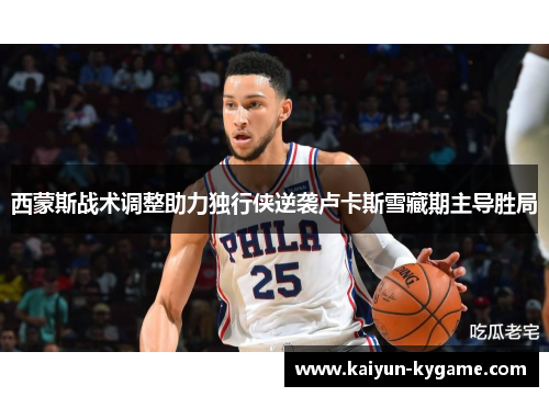 西蒙斯战术调整助力独行侠逆袭卢卡斯雪藏期主导胜局